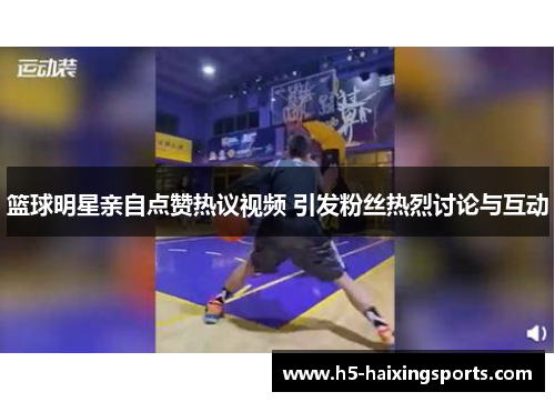 篮球明星亲自点赞热议视频 引发粉丝热烈讨论与互动